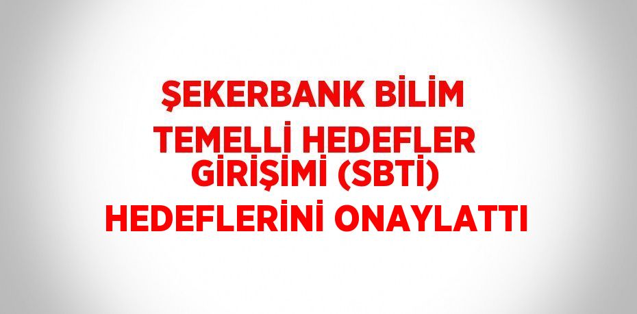 ŞEKERBANK BİLİM TEMELLİ HEDEFLER GİRİŞİMİ (SBTİ) HEDEFLERİNİ ONAYLATTI