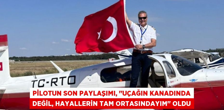 PİLOTUN SON PAYLAŞIMI, "UÇAĞIN KANADINDA DEĞİL, HAYALLERİN TAM ORTASINDAYIM" OLDU