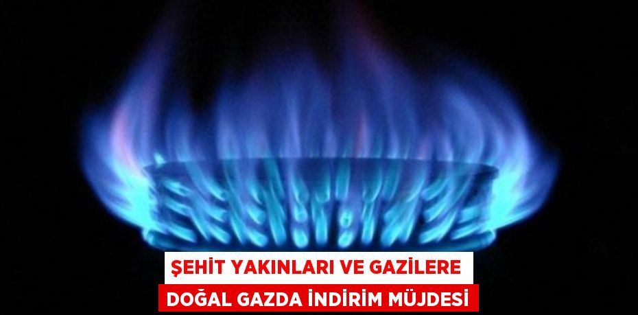 ŞEHİT YAKINLARI VE GAZİLERE DOĞAL GAZDA İNDİRİM MÜJDESİ