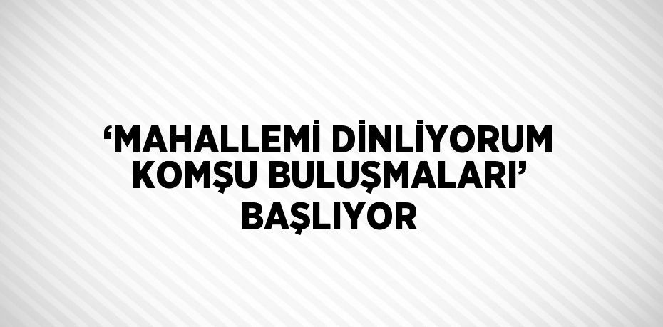 ‘MAHALLEMİ DİNLİYORUM KOMŞU BULUŞMALARI’ BAŞLIYOR