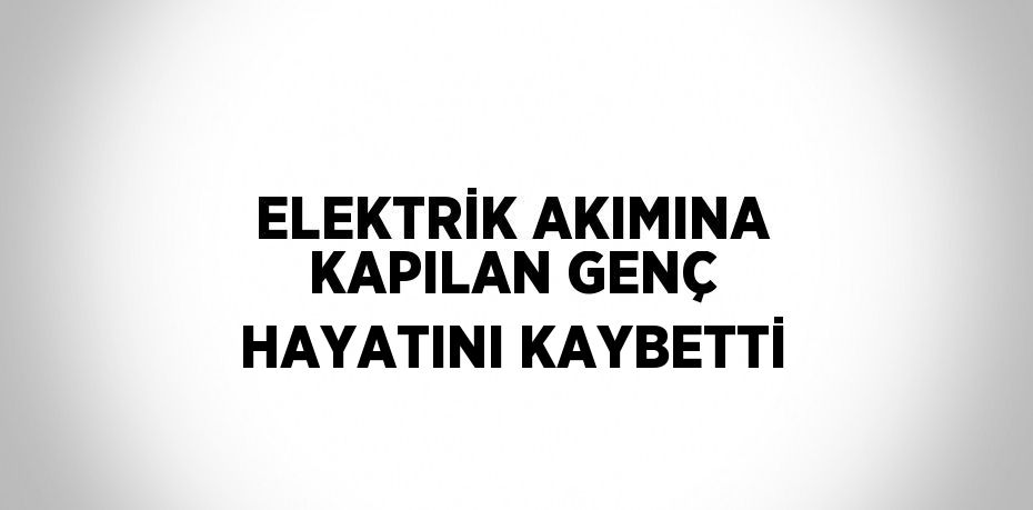 ELEKTRİK AKIMINA KAPILAN GENÇ HAYATINI KAYBETTİ