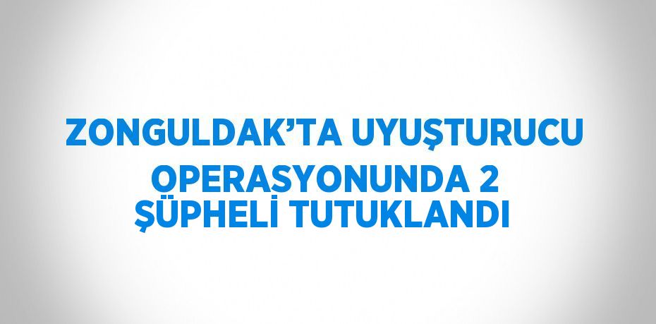 ZONGULDAK’TA UYUŞTURUCU OPERASYONUNDA 2 ŞÜPHELİ TUTUKLANDI