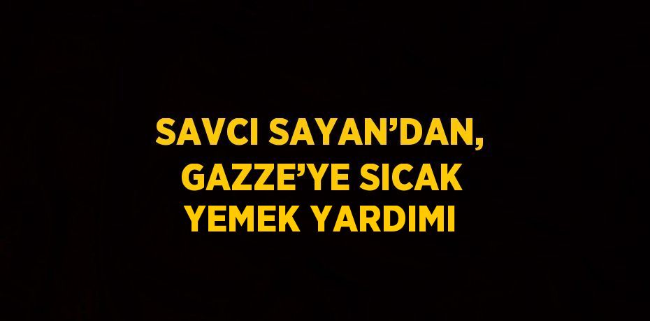 SAVCI SAYAN’DAN, GAZZE’YE SICAK YEMEK YARDIMI