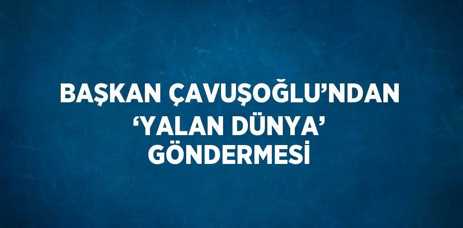 BAŞKAN ÇAVUŞOĞLU’NDAN ‘YALAN DÜNYA’ GÖNDERMESİ