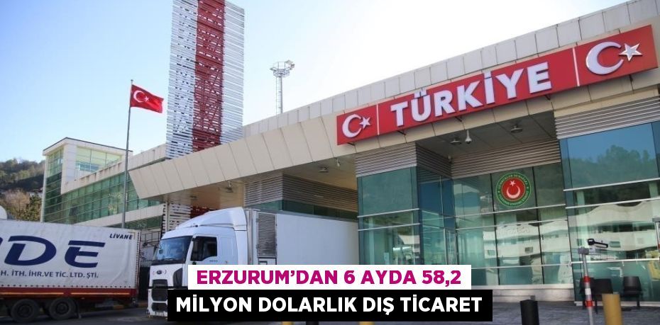 ERZURUM’DAN 6 AYDA 58,2 MİLYON DOLARLIK DIŞ TİCARET