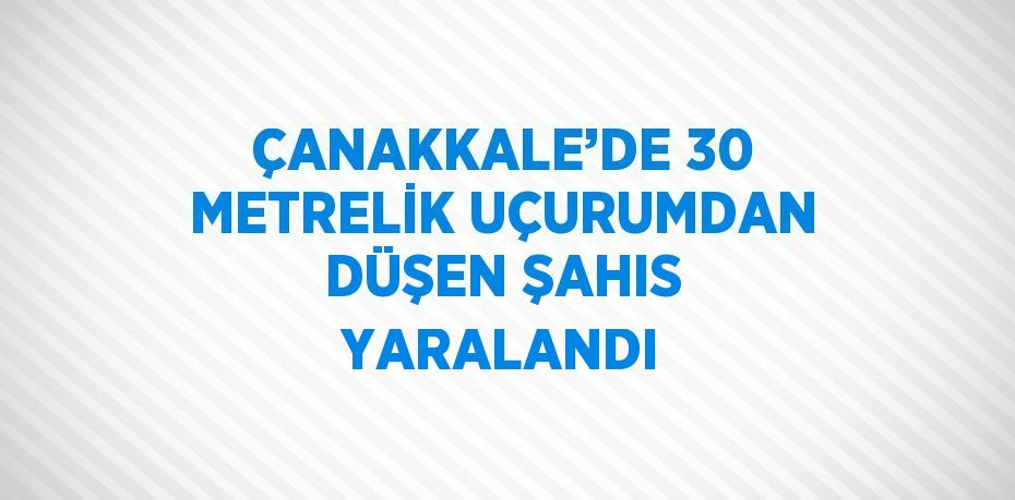 ÇANAKKALE’DE 30 METRELİK UÇURUMDAN DÜŞEN ŞAHIS YARALANDI