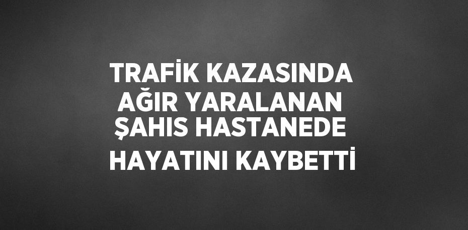 TRAFİK KAZASINDA AĞIR YARALANAN ŞAHIS HASTANEDE HAYATINI KAYBETTİ