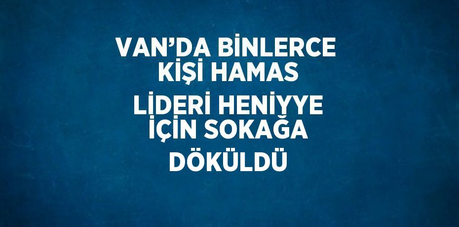 VAN’DA BİNLERCE KİŞİ HAMAS LİDERİ HENİYYE İÇİN SOKAĞA DÖKÜLDÜ