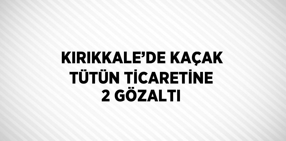 KIRIKKALE’DE KAÇAK TÜTÜN TİCARETİNE 2 GÖZALTI