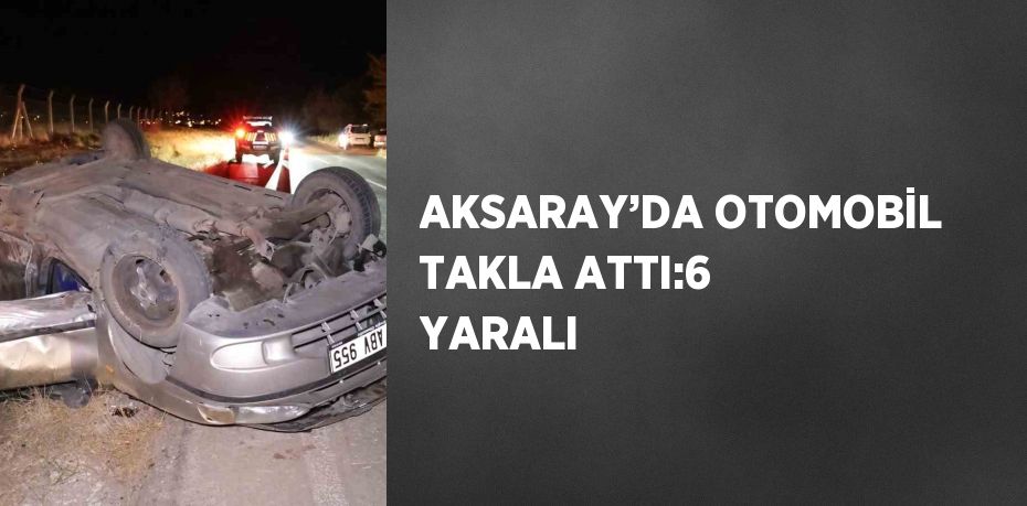 AKSARAY’DA OTOMOBİL TAKLA ATTI:6 YARALI