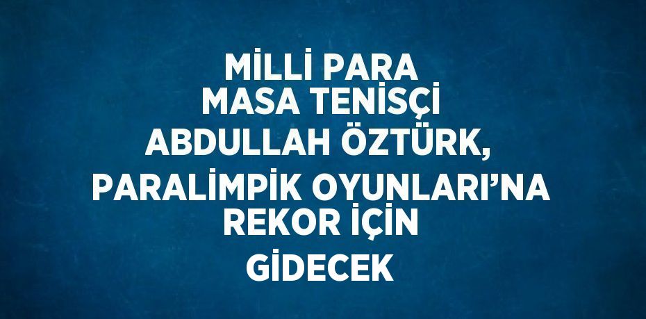 MİLLİ PARA MASA TENİSÇİ ABDULLAH ÖZTÜRK, PARALİMPİK OYUNLARI’NA REKOR İÇİN GİDECEK