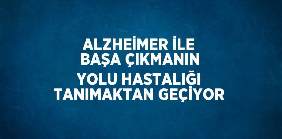 ALZHEİMER İLE BAŞA ÇIKMANIN YOLU HASTALIĞI TANIMAKTAN GEÇİYOR