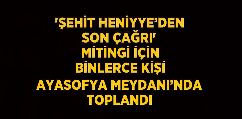 'ŞEHİT HENİYYE’DEN SON ÇAĞRI' MİTİNGİ İÇİN BİNLERCE KİŞİ AYASOFYA MEYDANI’NDA TOPLANDI