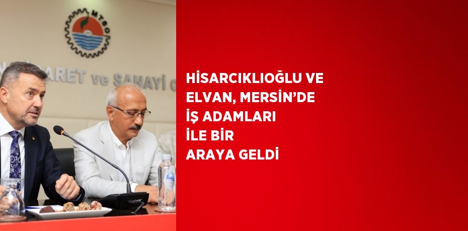 HİSARCIKLIOĞLU VE ELVAN, MERSİN’DE İŞ ADAMLARI İLE BİR ARAYA GELDİ