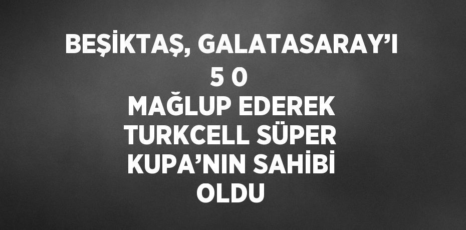 BEŞİKTAŞ, GALATASARAY’I 5 0 MAĞLUP EDEREK TURKCELL SÜPER KUPA’NIN SAHİBİ OLDU