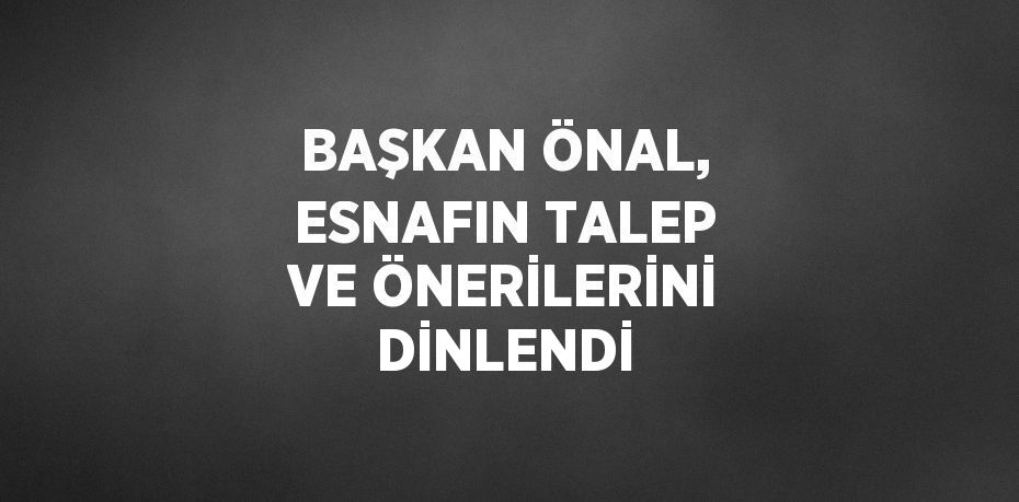 BAŞKAN ÖNAL, ESNAFIN TALEP VE ÖNERİLERİNİ DİNLENDİ