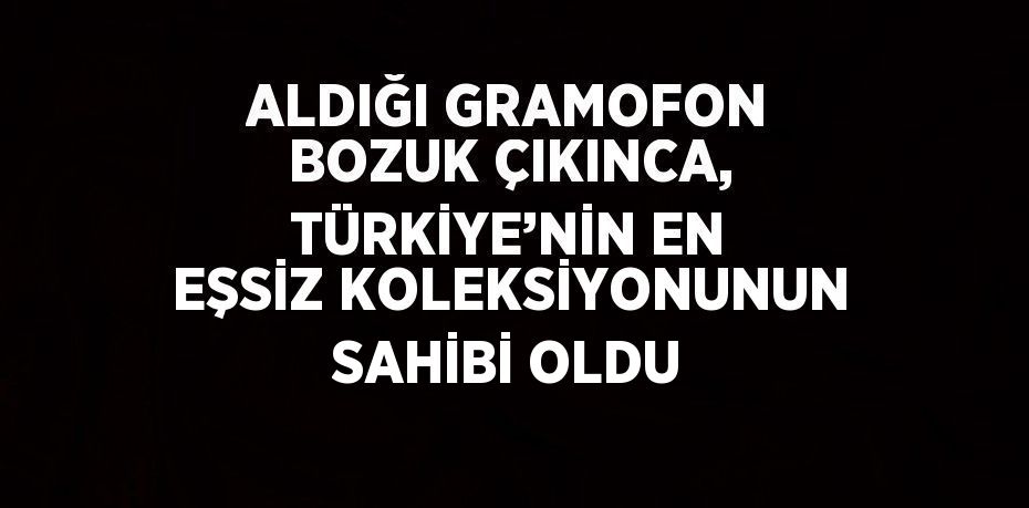 ALDIĞI GRAMOFON BOZUK ÇIKINCA, TÜRKİYE’NİN EN EŞSİZ KOLEKSİYONUNUN SAHİBİ OLDU