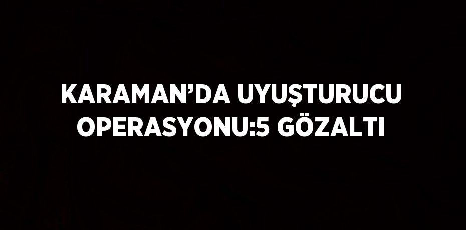 KARAMAN’DA UYUŞTURUCU OPERASYONU:5 GÖZALTI