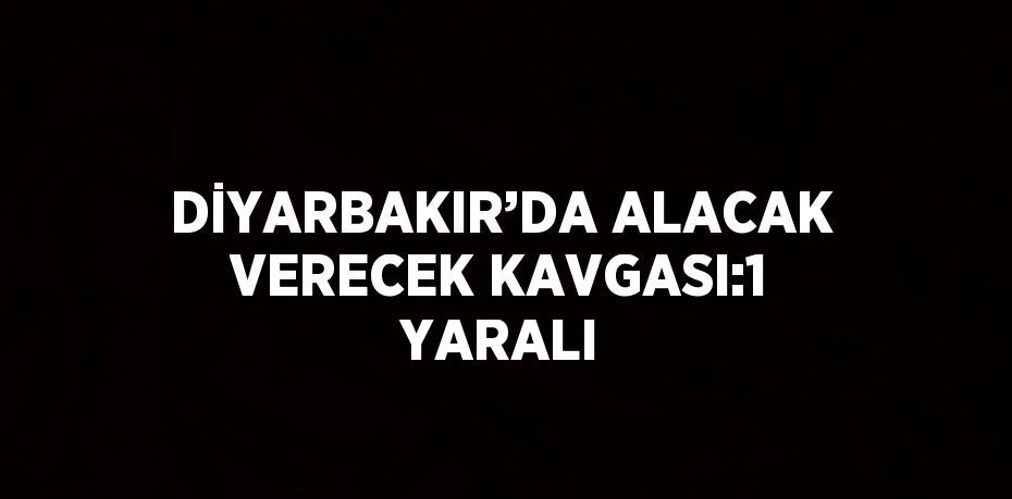 DİYARBAKIR’DA ALACAK VERECEK KAVGASI:1 YARALI