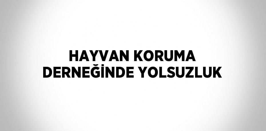 HAYVAN KORUMA DERNEĞİNDE YOLSUZLUK