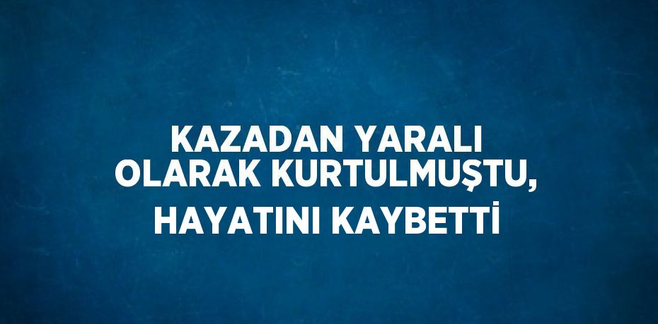 KAZADAN YARALI OLARAK KURTULMUŞTU, HAYATINI KAYBETTİ