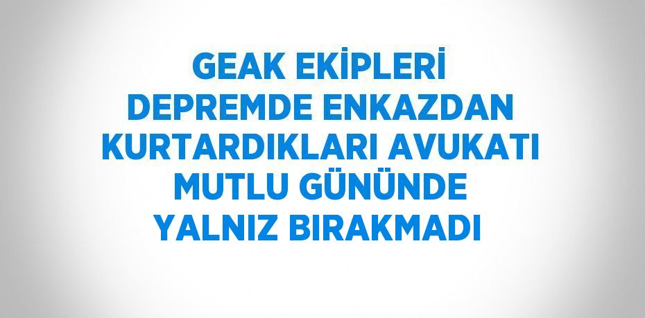 GEAK EKİPLERİ DEPREMDE ENKAZDAN KURTARDIKLARI AVUKATI MUTLU GÜNÜNDE YALNIZ BIRAKMADI