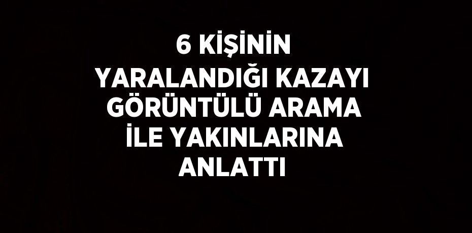 6 KİŞİNİN YARALANDIĞI KAZAYI GÖRÜNTÜLÜ ARAMA İLE YAKINLARINA ANLATTI