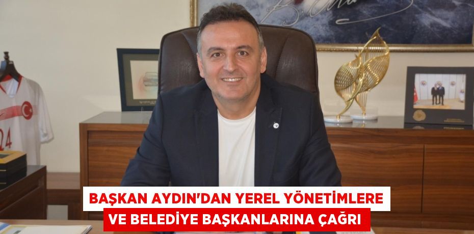 BAŞKAN AYDIN’DAN YEREL YÖNETİMLERE VE BELEDİYE BAŞKANLARINA ÇAĞRI