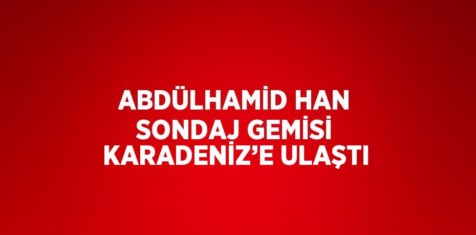 ABDÜLHAMİD HAN SONDAJ GEMİSİ KARADENİZ’E ULAŞTI