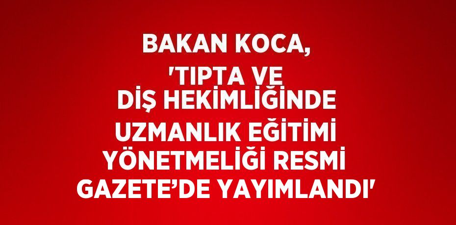 BAKAN KOCA, 'TIPTA VE DİŞ HEKİMLİĞİNDE UZMANLIK EĞİTİMİ YÖNETMELİĞİ RESMİ GAZETE’DE YAYIMLANDI'