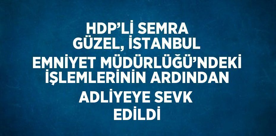 HDP’Lİ SEMRA GÜZEL, İSTANBUL EMNİYET MÜDÜRLÜĞÜ’NDEKİ İŞLEMLERİNİN ARDINDAN ADLİYEYE SEVK EDİLDİ