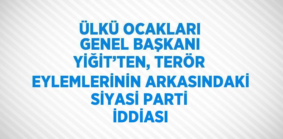 ÜLKÜ OCAKLARI GENEL BAŞKANI YİĞİT’TEN, TERÖR EYLEMLERİNİN ARKASINDAKİ SİYASİ PARTİ İDDİASI