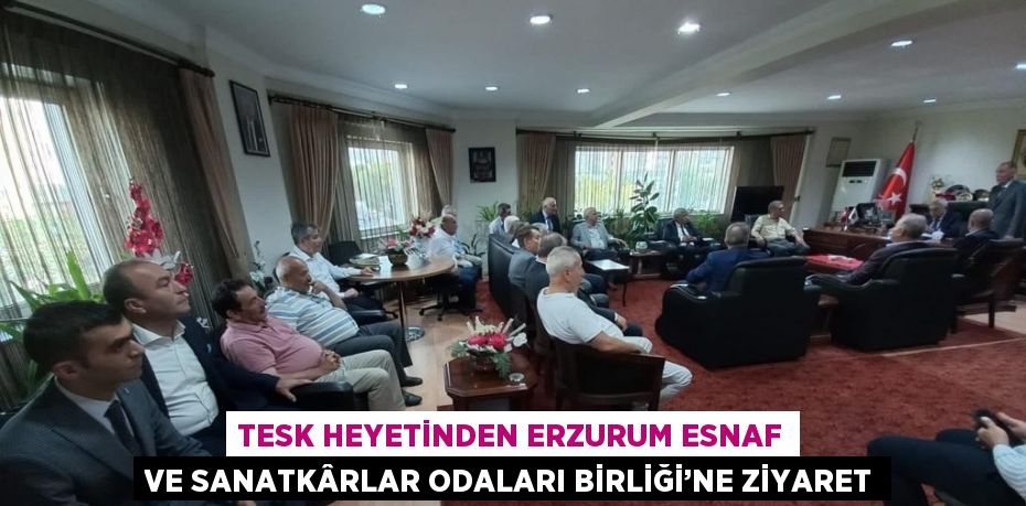 TESK HEYETİNDEN ERZURUM ESNAF VE SANATKÂRLAR ODALARI BİRLİĞİ’NE ZİYARET