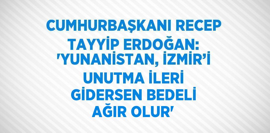 CUMHURBAŞKANI RECEP TAYYİP ERDOĞAN: 'YUNANİSTAN, İZMİR’İ UNUTMA İLERİ GİDERSEN BEDELİ AĞIR OLUR'