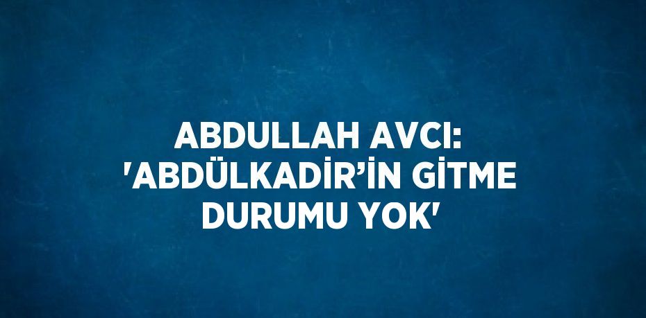 ABDULLAH AVCI: 'ABDÜLKADİR’İN GİTME DURUMU YOK'