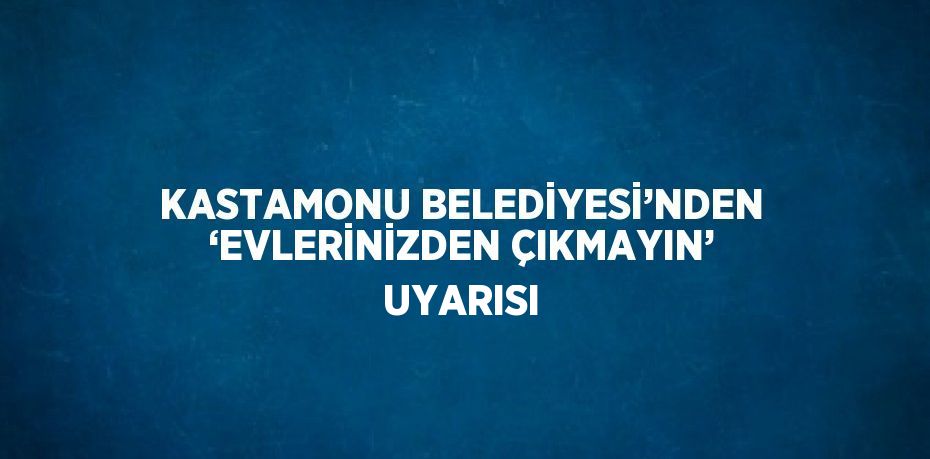 KASTAMONU BELEDİYESİ’NDEN ‘EVLERİNİZDEN ÇIKMAYIN’ UYARISI