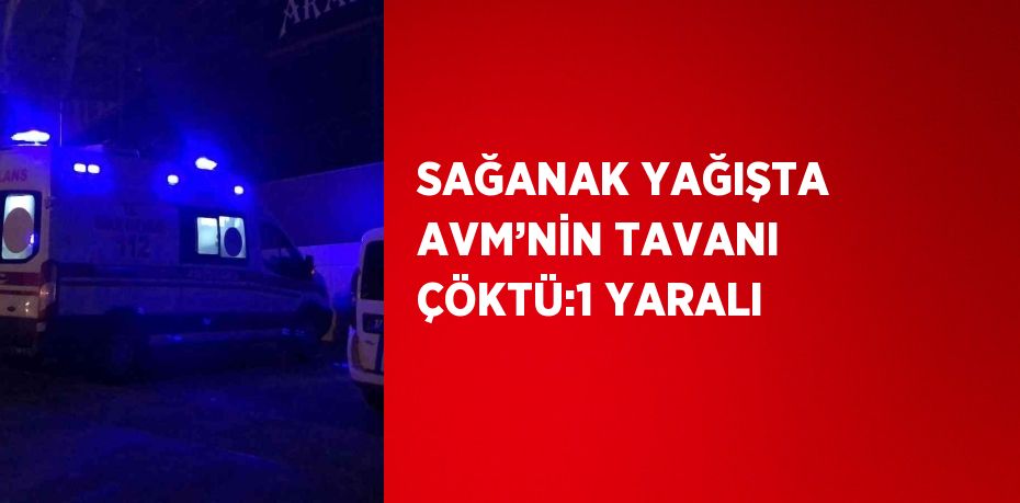 SAĞANAK YAĞIŞTA AVM’NİN TAVANI ÇÖKTÜ:1 YARALI