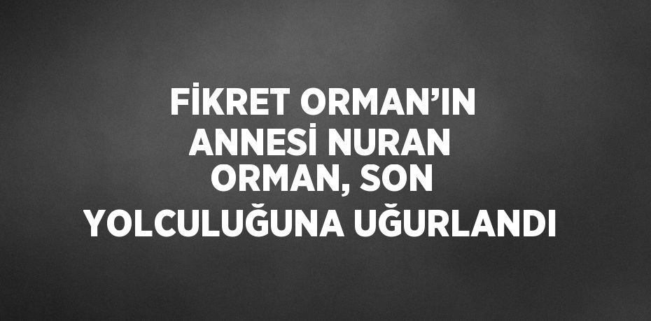 FİKRET ORMAN’IN ANNESİ NURAN ORMAN, SON YOLCULUĞUNA UĞURLANDI