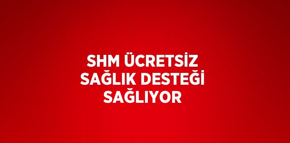 SHM ÜCRETSİZ SAĞLIK DESTEĞİ SAĞLIYOR