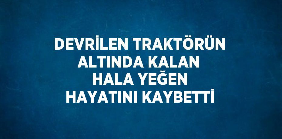 DEVRİLEN TRAKTÖRÜN ALTINDA KALAN HALA YEĞEN HAYATINI KAYBETTİ