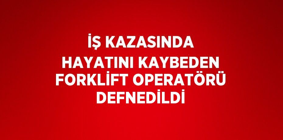 İŞ KAZASINDA HAYATINI KAYBEDEN FORKLİFT OPERATÖRÜ DEFNEDİLDİ