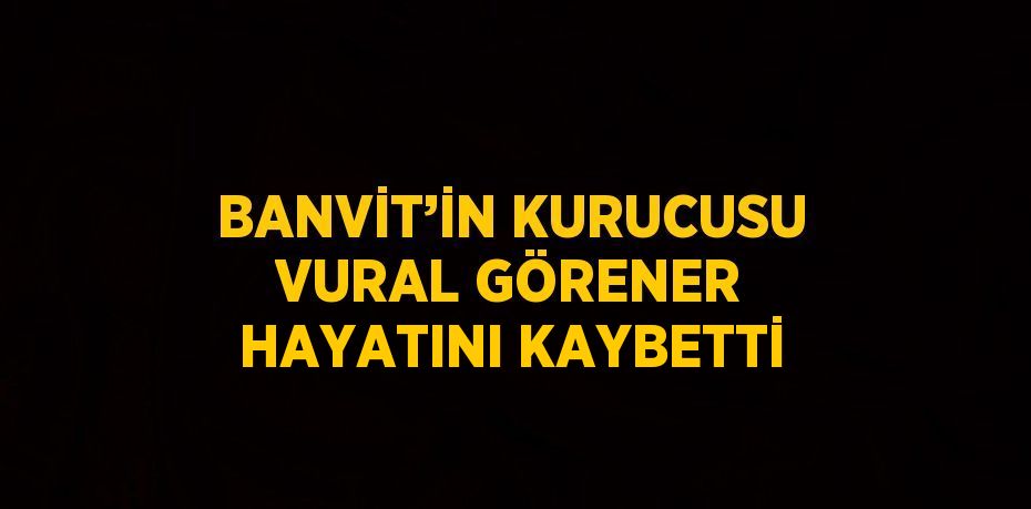 BANVİT’İN KURUCUSU VURAL GÖRENER HAYATINI KAYBETTİ