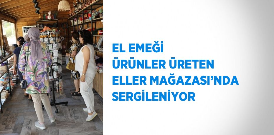 EL EMEĞİ ÜRÜNLER ÜRETEN ELLER MAĞAZASI’NDA SERGİLENİYOR