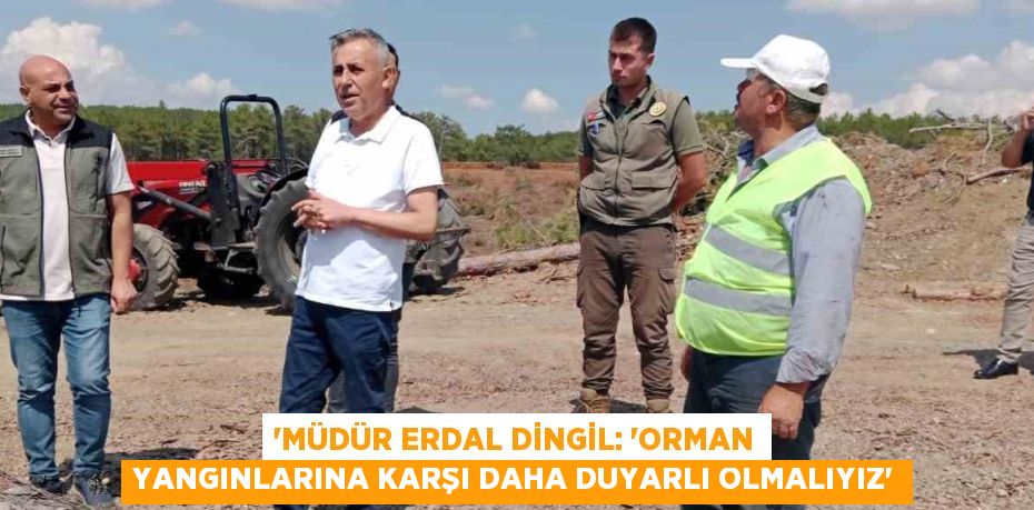 'MÜDÜR ERDAL DİNGİL: 'ORMAN YANGINLARINA KARŞI DAHA DUYARLI OLMALIYIZ'