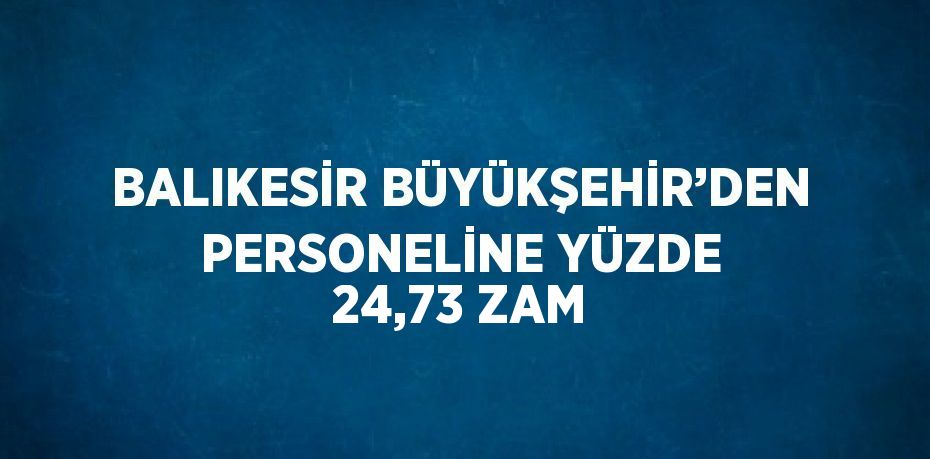 BALIKESİR BÜYÜKŞEHİR’DEN PERSONELİNE YÜZDE 24,73 ZAM