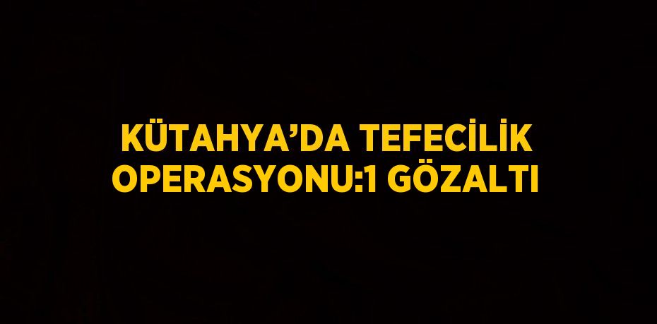 KÜTAHYA’DA TEFECİLİK OPERASYONU:1 GÖZALTI