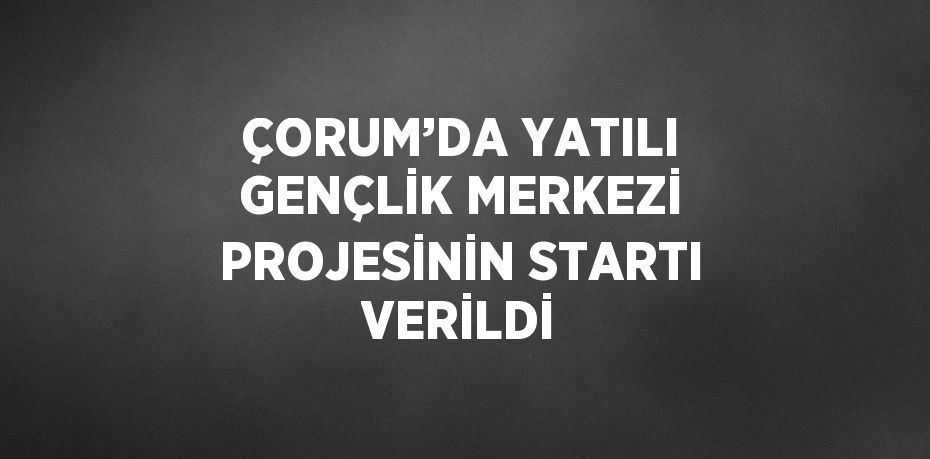 ÇORUM’DA YATILI GENÇLİK MERKEZİ PROJESİNİN STARTI VERİLDİ