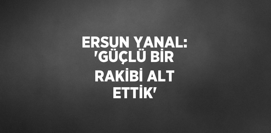 ERSUN YANAL: 'GÜÇLÜ BİR RAKİBİ ALT ETTİK'