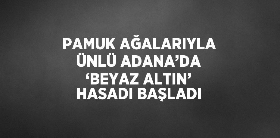 PAMUK AĞALARIYLA ÜNLÜ ADANA’DA ‘BEYAZ ALTIN’ HASADI BAŞLADI