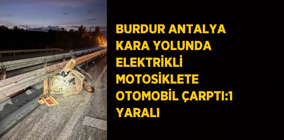 BURDUR ANTALYA KARA YOLUNDA ELEKTRİKLİ MOTOSİKLETE OTOMOBİL ÇARPTI:1 YARALI